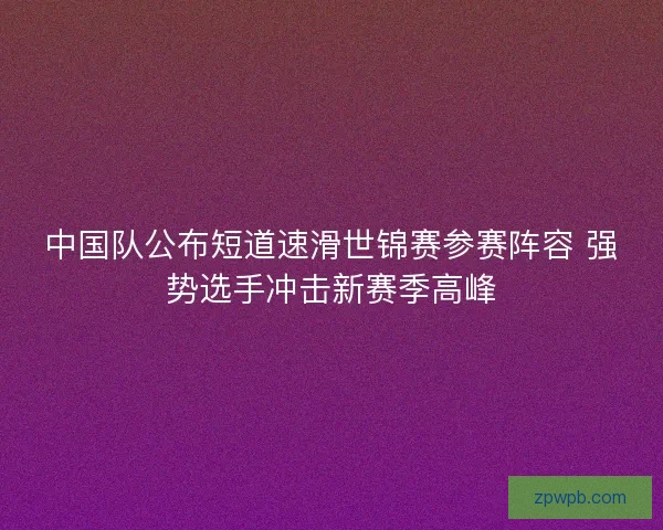 中国队公布短道速滑世锦赛参赛阵容 强势选手冲击新赛季高峰