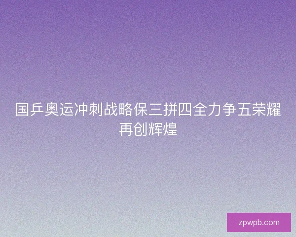 国乒奥运冲刺战略保三拼四全力争五荣耀再创辉煌