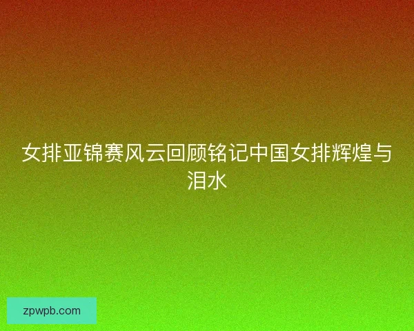 女排亚锦赛风云回顾铭记中国女排辉煌与泪水