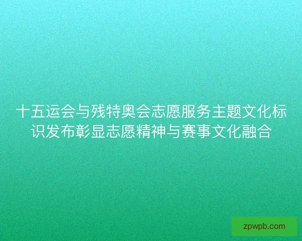 十五运会与残特奥会志愿服务主题文化标识发布彰显志愿精神与赛事文化融合