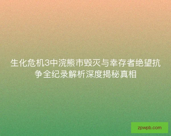 生化危机3中浣熊市毁灭与幸存者绝望抗争全纪录解析深度揭秘真相