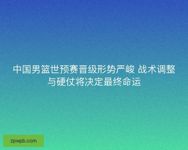 中国男篮世预赛晋级形势严峻 战术调整与硬仗将决定最终命运