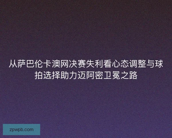 从萨巴伦卡澳网决赛失利看心态调整与球拍选择助力迈阿密卫冕之路
