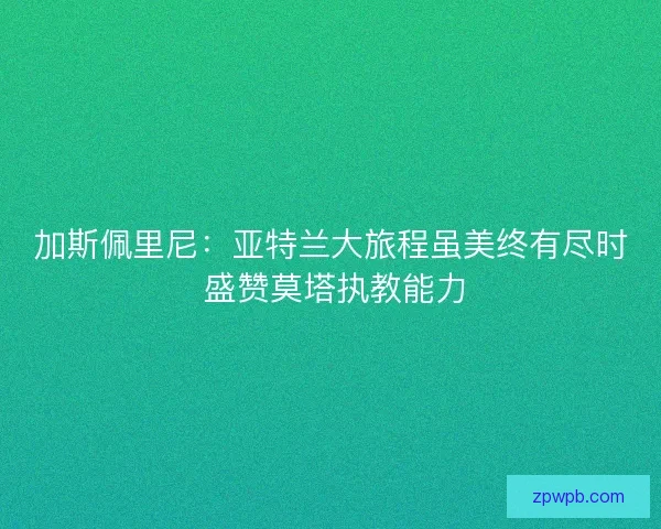 加斯佩里尼：亚特兰大旅程虽美终有尽时 盛赞莫塔执教能力