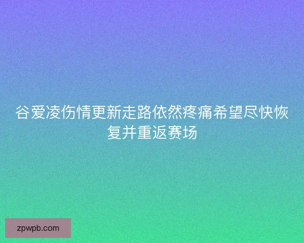 谷爱凌伤情更新走路依然疼痛希望尽快恢复并重返赛场