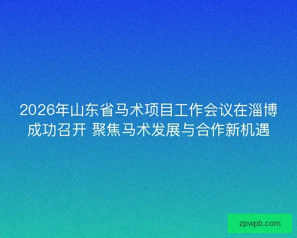 2026年山东省马术项目工作会议在淄博成功召开 聚焦马术发展与合作新机遇