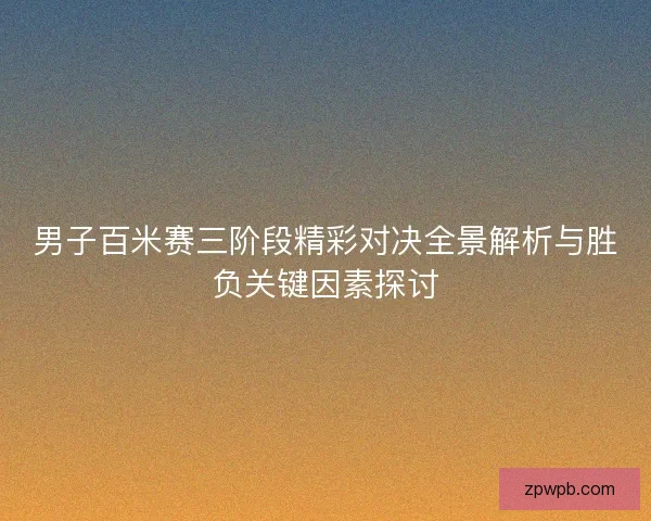 男子百米赛三阶段精彩对决全景解析与胜负关键因素探讨