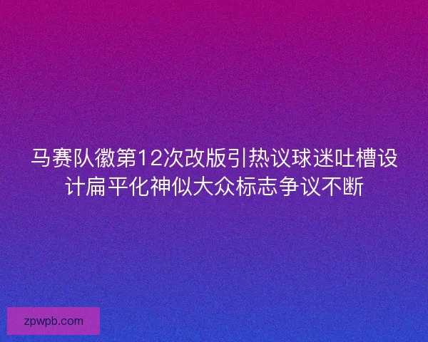 马赛队徽第12次改版引热议球迷吐槽设计扁平化神似大众标志争议不断