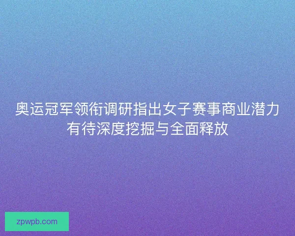 奥运冠军领衔调研指出女子赛事商业潜力有待深度挖掘与全面释放