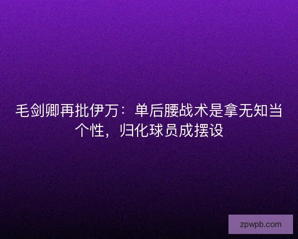 毛剑卿再批伊万：单后腰战术是拿无知当个性，归化球员成摆设
