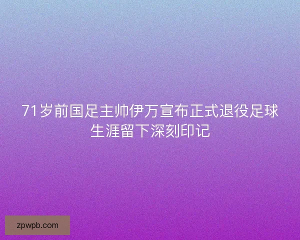 71岁前国足主帅伊万宣布正式退役足球生涯留下深刻印记