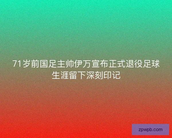 71岁前国足主帅伊万宣布正式退役足球生涯留下深刻印记