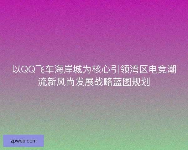 以QQ飞车海岸城为核心引领湾区电竞潮流新风尚发展战略蓝图规划