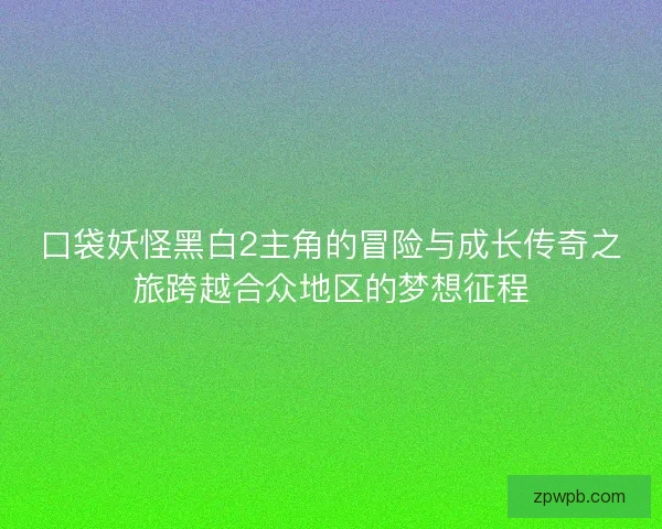 口袋妖怪黑白2主角的冒险与成长传奇之旅跨越合众地区的梦想征程