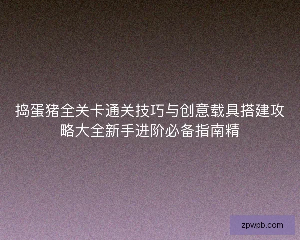 捣蛋猪全关卡通关技巧与创意载具搭建攻略大全新手进阶必备指南精