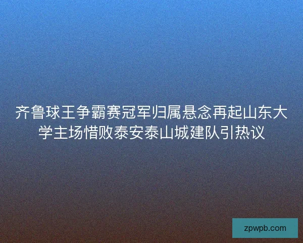 齐鲁球王争霸赛冠军归属悬念再起山东大学主场惜败泰安泰山城建队引热议