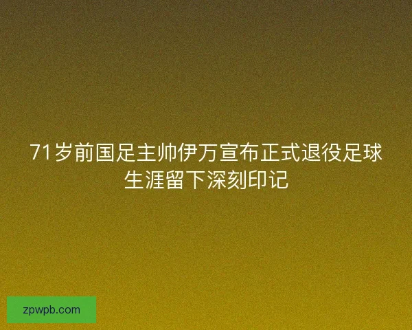 71岁前国足主帅伊万宣布正式退役足球生涯留下深刻印记