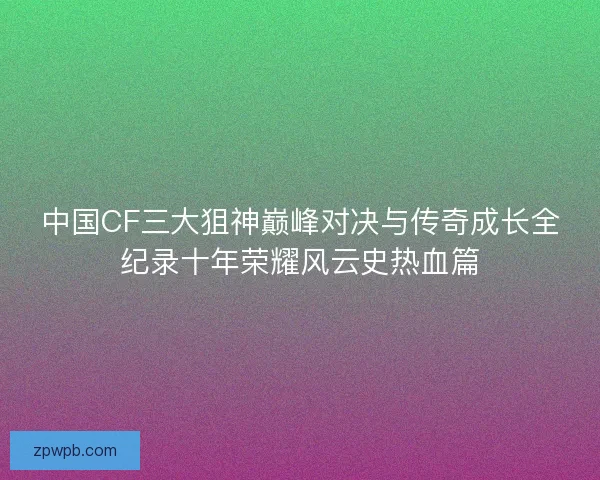 中国CF三大狙神巅峰对决与传奇成长全纪录十年荣耀风云史热血篇
