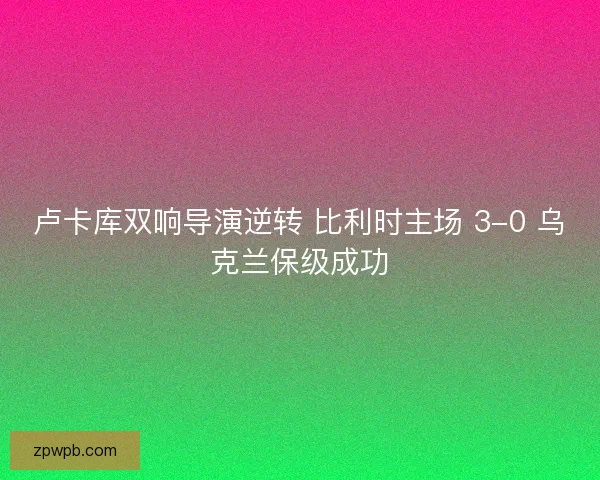 卢卡库双响导演逆转 比利时主场 3-0 乌克兰保级成功