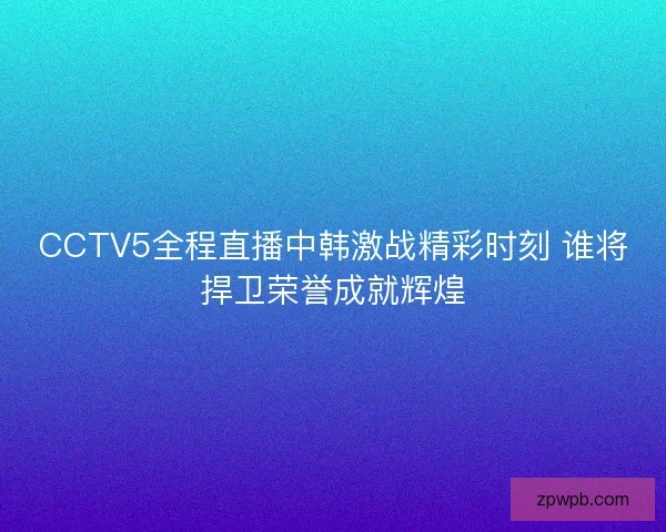 CCTV5全程直播中韩激战精彩时刻 谁将捍卫荣誉成就辉煌