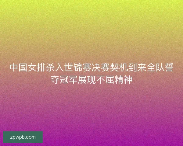 中国女排杀入世锦赛决赛契机到来全队誓夺冠军展现不屈精神