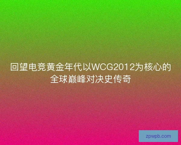 回望电竞黄金年代以WCG2012为核心的全球巅峰对决史传奇