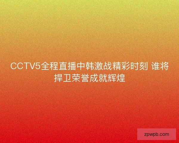 CCTV5全程直播中韩激战精彩时刻 谁将捍卫荣誉成就辉煌