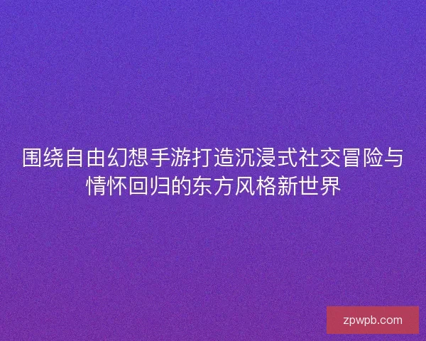 围绕自由幻想手游打造沉浸式社交冒险与情怀回归的东方风格新世界