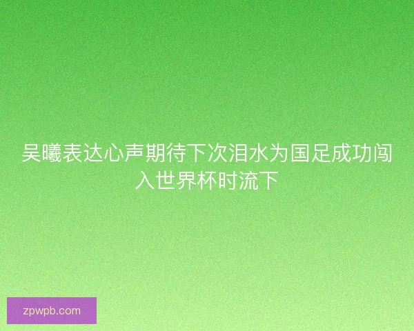 吴曦表达心声期待下次泪水为国足成功闯入世界杯时流下
